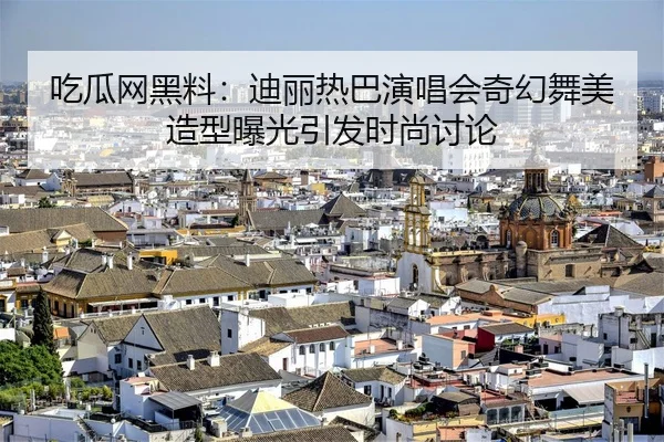 吃瓜网黑料：迪丽热巴演唱会奇幻舞美造型曝光引发时尚讨论