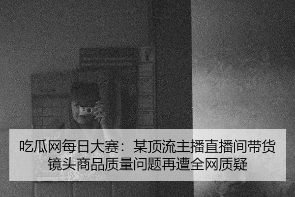 吃瓜网每日大赛：某顶流主播直播间带货镜头商品质量问题再遭全网质疑